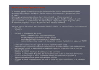 Mesures pour mettre lMesures pour mettre l’’approche enapproche en œœuvreuvre
Le problLe problèème principal de toute approche est reprme principal de toute approche est repréésentsentéé par les mesures antipaludiques sppar les mesures antipaludiques spéécifiquescifiques
nnéécessairescessaires àà la rla rééalisation des objectifs. La mise enalisation des objectifs. La mise en œœuvre de telles mesures demande une actionuvre de telles mesures demande une action
de support.de support.
Par exemple, un diagnostique prPar exemple, un diagnostique préécoce et un traitement rapide et efficace demandent lacoce et un traitement rapide et efficace demandent la
disponibilitdisponibilitéé des mdes méédicaments (logistique), des compdicaments (logistique), des compéétences adapttences adaptéées chez les travailleurs de santes chez les travailleurs de santéé
(par ex. formation(par ex. formation àà la reconnaissance des signes cliniques simples et des signes dela reconnaissance des signes cliniques simples et des signes de gravitgravitéé, suivie, suivie
du traitement addu traitement adééquat) et une prise de conscience de la part de la population.quat) et une prise de conscience de la part de la population.
Les items suivants reprLes items suivants repréésentent les activitsentent les activitéés principales ns principales néécessairescessaires àà la mise enla mise en œœuvre de luvre de l’’approche dapproche déécritecrite
plus haut :plus haut :
logistiquelogistique
ééducation et sensibilisation des mducation et sensibilisation des mèères :res :
-- dans les cliniques de santdans les cliniques de santéé maternelle et infantilematernelle et infantile
-- par des spar des sééances de sensibilisation dans les villagesances de sensibilisation dans les villages
-- pour inclure lpour inclure l’’utilisation des mutilisation des méédicaments antipaludiquesdicaments antipaludiques
-- pour mettre lpour mettre l’’accent sur les signes de danger et la naccent sur les signes de danger et la néécessitcessitéé dd’’un traitement rapide (voir PCIME)un traitement rapide (voir PCIME)
FormerFormer àà la reconnaissance des signes de sla reconnaissance des signes de séévvééritritéé àà domicile et dans les CSdomicile et dans les CS
SSéélection des pourvoyeurs de soins et des communicateurs de santlection des pourvoyeurs de soins et des communicateurs de santéé communautaire et leur formationcommunautaire et leur formation
plaidoyer pour pousser le gouvernementplaidoyer pour pousser le gouvernement àà amamééliorer la couverture en infrastructures de santliorer la couverture en infrastructures de santéé enen
fonction des besoins,fonction des besoins,
formation de tous les travailleurs de santformation de tous les travailleurs de santéé au suivi des cas traitau suivi des cas traitééss
formation et suivi (contrôle de qualitformation et suivi (contrôle de qualitéé) des microscopistes dans toutes les institutions de r) des microscopistes dans toutes les institutions de rééfféérencerence
fourniture de microscopes et autresfourniture de microscopes et autres ééquipementsquipements àà toutes les institutions de rtoutes les institutions de rééfféérence etrence et
approvisionnement en mapprovisionnement en méédicaments antipaludiques alternatifsdicaments antipaludiques alternatifs
formation de tout le personnel mformation de tout le personnel méédicaldical àà la prise en charge desla prise en charge des ééchecs du traitement et du paludismechecs du traitement et du paludisme
sséévvèèrere
 