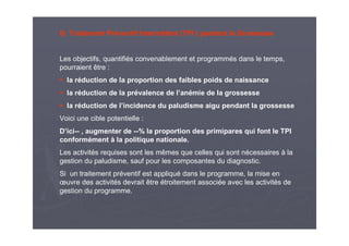B. Traitement Préventif Intermittent (TPI ) pendant la Grossesse
Les objectifs, quantifiés convenablement et programmés dans le temps,
pourraient être :
la réduction de la proportion des faibles poids de naissance
la réduction de la prévalence de l’anémie de la grossesse
la réduction de l’incidence du paludisme aigu pendant la grossesse
Voici une cible potentielle :
D’ici-- , augmenter de --% la proportion des primipares qui font le TPI
conformément à la politique nationale.
Les activités requises sont les mêmes que celles qui sont nécessaires à la
gestion du paludisme, sauf pour les composantes du diagnostic.
Si un traitement préventif est appliqué dans le programme, la mise en
œuvre des activités devrait être étroitement associée avec les activités de
gestion du programme.
 