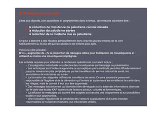 C. Protection personnelle
Liées aux objectifs, bien quantifiées et programmées dans le temps, ces mesures pourraient être :
la réduction de l’incidence du paludisme comme maladie
la réduction du paludisme sévère
la réduction de la mortalité due au paludisme
On peut s’attendre à des résultats particulièrement bons chez les jeunes enfants car ils vont
habituellement au lit plus tôt que les adultes et les enfants plus âgés.
Voici une cible possible :
D’ici--, augmenter de --% la proportion de ménages ciblés pour l’utilisation de moustiquaires et
utilisant au moins une moustiquaire imprégnée.
Les activités requises pour atteindre ce rendement opérationnel pourraient inclure :
• L’imprégnation individuelle ou collective des moustiquaires par trempage ou pulvérisation.
• Les techniques sont faciles à apprendre ce qui explique que la méthode peut être diffusée aisément
jusqu’au niveaux les plus périphériques par les travailleurs du service national de santé, les
associations de volontaires ou autres.
• La formation de catégories définies de travailleurs de santé. Ce sera souvent le personnel
responsable de l’hygiène et de la prévention qui formera et supervisera les travailleurs de santé dans
les villages, mais ils doivent à leur tour être supervisés.
• Des messages éducationnels qui devraient être développés sur la base des informations obtenues
par le biais des études KAP locales et de facteurs sociaux, culturels et économiques.
• La diffusion de messages qui doivent être adaptés aux besoins des programmes et aux possibilités
locales et aux opportunités.
• Une évaluation régulière de la sensibilité des vecteurs du paludisme et d’autres insectes
responsables de nuisances majeures, aux insecticides utilisés.
 