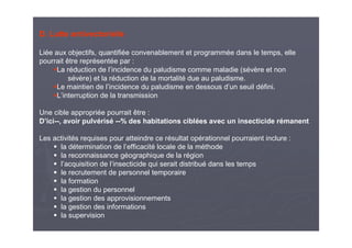 D. Lutte antivectorielle
Liée aux objectifs, quantifiée convenablement et programmée dans le temps, elle
pourrait être représentée par :
La réduction de l’incidence du paludisme comme maladie (sévère et non
sévère) et la réduction de la mortalité due au paludisme.
Le maintien de l’incidence du paludisme en dessous d’un seuil défini.
L’interruption de la transmission
Une cible appropriée pourrait être :
D’ici--, avoir pulvérisé --% des habitations ciblées avec un insecticide rémanent
Les activités requises pour atteindre ce résultat opérationnel pourraient inclure :
la détermination de l’efficacité locale de la méthode
la reconnaissance géographique de la région
l’acquisition de l’insecticide qui serait distribué dans les temps
le recrutement de personnel temporaire
la formation
la gestion du personnel
la gestion des approvisionnements
la gestion des informations
la supervision
 