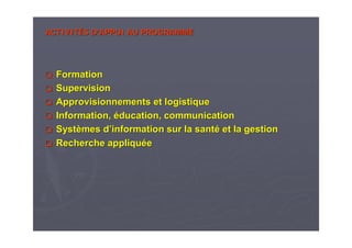 ACTIVITACTIVITÉÉS DS D’’APPUIAPPUI AU PROGRAMMEAU PROGRAMME
FormationFormation
SupervisionSupervision
Approvisionnements et logistiqueApprovisionnements et logistique
Information,Information, ééducation, communicationducation, communication
SystSystèèmes dmes d’’information sur la santinformation sur la santéé et la gestionet la gestion
Recherche appliquRecherche appliquééee
 