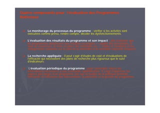 Quatre composants pour l’évaluation des Programmes
Nationaux
Le monitorage du processus du programme : vérifier si les activités sont
exécutées comme prévu, rendre compte, déceler les dysfonctionnements.
L’évaluation des résultats du programme et son impact : afin d’attester que
les programmes aboutissent aux résultats escomptés — qualité des prestations, le
taux de couverture, la mise en place des méthodes etc.— (cibles et résultats) et les
changements souhaités sur le plan de la morbidité et la mortalité (objectifs d’impact).
La recherche appliquée : il peut s’agir d’études de coût et d’évaluations de
l’efficacité qui nécessitent des plans de recherche plus rigoureux que le suivi
d’indicateurs.
L’évaluation périodique du programme : pour rassembler toutes les
informations nécessaires à une éventuelle replanification. Il s’agit d’apprécier les
aspects plus larges d’un programme tels que la qualité de la politique générale,
l’efficacité et l’efficience des interventions, la pérennité et la gestion du programme.
 