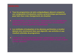 PRINCIPES
Tous les programmes de lutte antipaludiques doivent comporter
une composante d’évaluation comme caractéristique permanente
pour faire face à des changements de situation
la planification, la mise en œuvre, l’évaluation et la re planification
doivent représenter un processus continu et une caractéristique
intégrante à tout programme antipaludique
Les méthodes d’évaluation et les données pertinentes à récolter
doivent être strictement liées aux objectifs, aux activités et aux
résultats attendus du programme
L’évaluation d’un programme de lutte antipaludique devrait tenir
compte de la situation du paludisme avant le début du plan et après
sa mise en œuvre
 