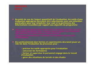 Au point de vue de l’aspect quantitatif de l’évaluation, les outils d’une
évaluation appropriée devraient être sélectionnés avec une attention
particulière pour leur simplicité, leur coût et la pertinence des
informations recueillies par rapport aux objectifs du programme
Une évaluation quantitative devrait être routinière et basée sur une
supervision appropriée pour s’assurer que la qualité du rendement
opérationnel est maintenue au niveau optimal
Sélection et définition des méthodes d’évaluation dans la lutte
antipaludique
Des professionnels bien formés et expérimentés devraient jouer un
rôle clé dans l’évaluation du processus pour :
- préciser les outils appropriés pour l’évaluation
- concevoir les formulaires
- former et superviser le personnel engagé dans le travail
d’évaluation
- gérer des situations de terrain et des études
PRINCIPES
(Suite)
 