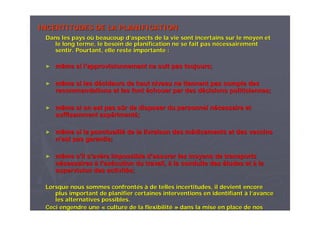 INCERTITUDES DE LA PLANIFICATIONINCERTITUDES DE LA PLANIFICATION
Dans les pays oDans les pays oùù beaucoup dbeaucoup d’’aspects de la vie sont incertains sur le moyen etaspects de la vie sont incertains sur le moyen et
le long terme, le besoin de planification ne se fait pas nle long terme, le besoin de planification ne se fait pas néécessairementcessairement
sentir. Pourtant, elle reste importante :sentir. Pourtant, elle reste importante :
►► même si lmême si l’’approvisionnement ne suit pas toujours;approvisionnement ne suit pas toujours;
►► même si les dmême si les déécideurs de haut niveau ne tiennent pas compte descideurs de haut niveau ne tiennent pas compte des
recommandations et les fontrecommandations et les font ééchouer par des dchouer par des déécisions politiciennes;cisions politiciennes;
►► même si on est pas smême si on est pas sûûr de disposer du personnel nr de disposer du personnel néécessaire etcessaire et
suffisamment expsuffisamment expéérimentrimentéé;;
►► même si la ponctualitmême si la ponctualitéé de la livraison des mde la livraison des méédicaments et des vaccinsdicaments et des vaccins
nn’’est pasest pas garantie;garantie;
►► même smême s’’il sil s’’avavèère impossible dre impossible d’’assurer les moyens de transportsassurer les moyens de transports
nnéécessairescessaires àà ll’’exexéécution du travail,cution du travail, àà la conduite desla conduite des éétudes ettudes et àà lala
supervision des activitsupervision des activitéés;s;
Lorsque nous sommes confrontLorsque nous sommes confrontééss àà de telles incertitudes, il devient encorede telles incertitudes, il devient encore
plus important de planifier certaines interventions en identifiaplus important de planifier certaines interventions en identifiantnt àà ll’’avanceavance
les alternatives possibles.les alternatives possibles.
Ceci engendre uneCeci engendre une «« culture de la flexibilitculture de la flexibilitéé »» dans la mise en place de nosdans la mise en place de nos
 