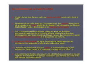 LELE CALENDRIER DE LA PLANIFICATIONDE LA PLANIFICATION
►► Un plan doit se faire dans un cadre deUn plan doit se faire dans un cadre de temps bien dtemps bien dééfinifini quantquant àà son dson déébut etbut et
sa fin .sa fin .
►► A lA l’’intintéérieur de ce cadre de temps (chronogramme) , lesrieur de ce cadre de temps (chronogramme) , les objectifsobjectifs doivent avoirdoivent avoir
ééttéé accomplis et unaccomplis et un impactimpact atteint sur la maladie. Il est natteint sur la maladie. Il est néécessaire que lcessaire que l’é’équipequipe
de planification sache, dde planification sache, dèès le ds le déépart si cepart si ce calendrier est appropricalendrier est appropriéé..
►► Pour connaPour connaîître la ptre la péériode adriode adééquate, passer en revue les politiquesquate, passer en revue les politiques
gouvernementales dans les documents officiels, tels le plan natigouvernementales dans les documents officiels, tels le plan national deonal de
ddééveloppement pour la santveloppement pour la santéé et les politiques internes du ministet les politiques internes du ministèère de la santre de la santéé..
On ne planifie pas dans le videOn ne planifie pas dans le vide et le programme fait partie duet le programme fait partie du
►► programme national globalprogramme national global de santde santéé, la p, la péériode de planification devraitriode de planification devrait
normalement correspondrenormalement correspondre àà celle du plan national de santcelle du plan national de santéé..
►► La pLa péériode de planification doit êtreriode de planification doit être rrééalistealiste et suffisamment longue pouret suffisamment longue pour
permettre un impact certain et la rpermettre un impact certain et la rééalisation des objectifs (4alisation des objectifs (4 àà 5 ans5 ans……).).
►► Une premiUne premièère planification peut couvrir une pre planification peut couvrir une péériode plus courte pour se trouverriode plus courte pour se trouver
en phase avec le den phase avec le déébut de la pbut de la péériode suivante du plan national de santriode suivante du plan national de santéé ou duou du
plan national de dplan national de dééveloppementveloppement
 