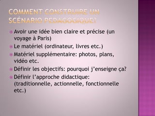 Avoir une idée bien claire et précise (un voyage à Paris) 
Le matériel (ordinateur, livres etc.) 
Matériel supplémentaire: photos, plans, vidéo etc. 
Définir les objectifs: pourquoi j’enseigne ça? 
Définir l’approche didactique: (traditionnelle, actionnelle, fonctionnelle etc.) 
 
