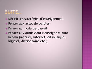Définir les stratégies d’enseignement 
Penser aux actes de paroles 
Penser au mode de travail 
Penser aux outils dont l’enseignant aura besoin (manuel, internet, cd musique, logiciel, dictionnaire etc.)  