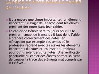 Il y a encore une chose importante, un élément important : il s’agit de la façon dont les élèves prennent des notes dans leur cahier. 
Le cahier de l’élève sera toujours pour lui le premier manuel de français ; il faut donc l’aider à prendre correctement des notes, en ménageant par exemple des temps où le professeur reprend avec les élèves les éléments importants du cours et les inscrit au tableau pour qu’ils soient ensuite notés. Une vérification ponctuelle du cahier des élèves permet souvent de trouver la trace des éléments mal compris par les élèves…  