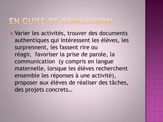 Varier les activités, trouver des documents authentiques qui intéressent les élèves, les surprennent, les fassent rire ou réagir, favoriser la prise de parole, la communication (y compris en langue maternelle, lorsque les élèves recherchent ensemble les réponses à une activité), proposer aux élèves de réaliser des tâches, des projets concrets…  