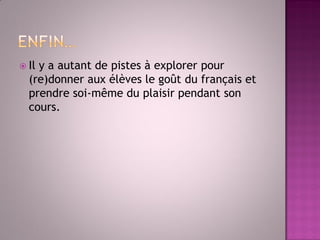 Il y a autant de pistes à explorer pour (re)donner aux élèves le goût du français et prendre soi-même du plaisir pendant son cours. 
 