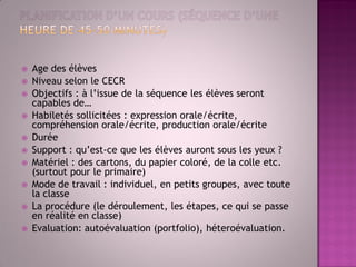 Age des élèves 
Niveau selon le CECR 
Objectifs : à l’issue de la séquence les élèves seront capables de… 
Habiletés sollicitées : expression orale/écrite, compréhension orale/écrite, production orale/écrite 
Durée 
Support : qu’est-ce que les élèves auront sous les yeux ? 
Matériel : des cartons, du papier coloré, de la colle etc. (surtout pour le primaire) 
Mode de travail : individuel, en petits groupes, avec toute la classe 
La procédure (le déroulement, les étapes, ce qui se passe en réalité en classe) 
Evaluation: autoévaluation (portfolio), héteroévaluation.  