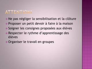 Ne pas négliger la sensibilisation et la clôture 
Proposer un petit devoir à faire à la maison 
Soigner les consignes proposées aux élèves 
Respecter le rythme d’apprentissage des élèves 
Organiser le travail en groupes  