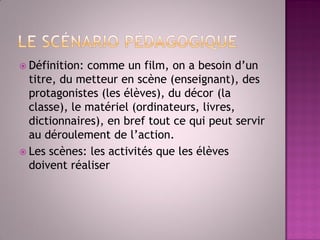 Définition: comme un film, on a besoin d’un titre, du metteur en scène (enseignant), des protagonistes (les élèves), du décor (la classe), le matériel (ordinateurs, livres, dictionnaires), en bref tout ce qui peut servir au déroulement de l’action. 
Les scènes: les activités que les élèves doivent réaliser  