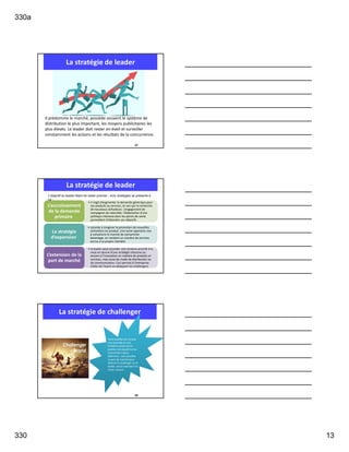 330a
330 13
La stratégie de leader
Il prédomine le marché, possède souvent le système de
distribution le plus important, les moyens publicitaires les
plus élevés. Le leader doit rester en éveil et surveiller
constamment les actions et les résultats de la concurrence.
37
La stratégie de leader
• il s’agit d’augmenter la demande générique pour
ses produits ou services, et ceci par la recherche
de nouveaux utilisateurs. L’engagement de
campagnes de notoriété, l’élaboration d’une
politique intensive dans les points de vente
permettent d’atteindre ses objectifs.
L’accroissement
de la demande
primaire
• consiste à imaginer la promotion de nouvelles
utilisations du produit. Une autre approche vise
à convaincre le marché de consommer
davantage, en vendant un nombre de services
accrus à sa propre clientèle.
La stratégie
d’expansion
• le leader peut accorder une certaine priorité à la
mise en œuvre d’une stratégie intensive ou
encore à l’innovation en matière de produits et
services, mais aussi de mode de distribution ou
de communication. Ceci permet à l’entreprise
d’aller de l’avant en attaquant les challengers.
L’extension de la
part de marché
L’objectif du leader étant de rester premier ; trois stratégies se présente à
lui :
La stratégie de challenger
39
Toute société qui occupe
une seconde ou une
troisième place est en
position de dauphin et se
trouve face à deux
dilemmes : soit accroître
sa part de marché pour
devenir le challenger ou le
leader, soit la maintenir et
rester suiveur.
 