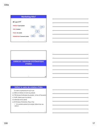 330a
330 17
4P: Les 4 “P”
•PRODUIT: Quel produit
•PRIX: Combien
•PLACE: Où vendre
•PROMOTION: Comment vendre
4P
Produit Prix
Place Promotion
Marketing-Mix?
321 49
EXERCICE: CRÉATION SYSTÉMATIQUE
D'IDÉES
50
321
Définir le cadre de création d’idée
Ce cadre se présente ainsi qu’il suit:
a) Définir le thème ( le nom du produit)
b) TPO (temps d’utilisation du produit, le lieu et l’occasion)
c) Profit (Valeur pour les clients)
d) Cible (Qui est le client)
e) 4P (Produit, Promotion, Place, Prix)
• Si le produit existant est analysé, déterminer ses
valeurs.
321 51
 