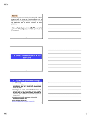 330a
330 2
Le constat est généralement fait que, les dirigeants de PME
consacrent peu de temps à la détermination et à la
définition de leur stratégie d’entreprise parce que souvent
trop préoccupés par la gestion courante de leurs
opérations.
Selon une récente étude menée sur 124 PME, Le premier
besoin de la PME (17%) est la visibilité de ses produits et
de l’entreprise.
4
Constat
330a
5
I INTRODUCTION ET DEFINITION DES
CONCEPTS
330a
1.1 Définition(1)
Il existe plusieurs définitions du marketing. Les meilleures
définitions sont axées sur la clientèle et la satisfaction des
besoins des clients.
Le marketing est une activité, un ensemble d'institutions et de
processus visant à créer, communiquer, fournir et échanger
des offres ayant une valeur pour les usagers, la clientèle, les
partenaires et la société dans son ensemble. (Approuvée
Octobre 2007)
Conseil d'Administration de l'Association américaine de
Marketing. Disponible en 2012.
[Source] Marketing Teacher.com
(http://www.marketingteacher.com/what-is-marketing-2/ )
1 Qu'est-ce que le Marketing?
321 6
 