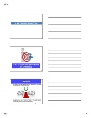 330a
330 4
10
II LA STRATEGIE MARKETING
1. DÉTERMINATION DES OBJECTIFS
EN MARKETING
11
Les objectifs sont des résultats que l’on se propose d’atteindre
en principe dans un délai déterminé.
Les objectifs ont une importance essentielle dans le processus
de planification, car ils servent de guide à la mise en œuvre
d’actions qui doivent assurer leur réalisation.
Définition
12
 
