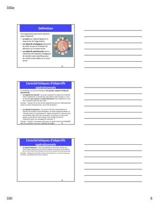 330a
330 5
Une organisation peut avoir plusieurs
types d'objectifs :
• La vision est l'objectif global et à
long terme de l'organisation.
• Les objectifs stratégiques découlent
de cette mission et orientent les
décisions sur le moyen terme.
• Les objectifs opérationnels sont la
traduction des objectifs stratégiques
de manière assez spécifique pour
les rendre actionnables sur le court
terme.
Définition
13
En marketing, vous pourrez distinguer trois grandes catégories d'objectifs
opérationnels :
• Les objectifs de notoriété : les actions relevant d'un objectif de notoriété
visent à familiariser le marché avec votre offre et votre marque. Ici, vous
ne cherchez pas à pousser à l'achat directement mais simplement à vous
faire connaître auprès de votre cible.
Exemple : "Exposer les services de Gaz engineering à plus de 1 000 potentiels
clients au moins 4 fois/personne, sur le mois de janvier.«
• Les objectifs d'acquisition : Ces actions cherchent essentiellement à
acquérir de nouveaux clients/utilisateurs. On parle d'approche ROIste ou
"orientée retour sur investissement". Notez qu'acquérir un client qui vous
connaît déjà coûte moins cher qu'acquérir un client qui n'a jamais été
exposé à votre offre et votre marque. D'où l'intérêt de faire de
l'acquisition après une campagne de notoriété. 😉
Exemple : "Acquérir 3 nouveaux clients avec un panier moyen de 10,000,000,
dans les 3 prochains mois avec 2,000,000 de budget."
Caractéristiques d’objectifs
opérationnels
14
• Les objectifs fidélisation : s'ils ont été satisfaits par votre offre, réactiver des
anciens clients coûte moins cher que d'en acquérir de nouveaux. On dit souvent
que le fichier client d'une entreprise est une de ses ressources les plus précieuses.
Exemples : "Réactivez 5% du fichier client sur le mois de mai" ou "Faire en sorte que
les clients commandent deux fois en moyenne."
Caractéristiques d’objectifs
opérationnels
15
 