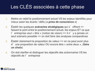 Les CLÉS associées à cette phase
1. Mettre en relief le positionnement actuel VS les enjeux identifiés pour
mieux saisir les écarts / défis (« prise de conscience »)
2. Établir les quelques scénarios stratégiques qui s’offrent =>
faisant le pont entre le positionnement actuel, les enjeux ET ce que
l’entreprise veut « être » (notion de vision) => il n’y a jamais un
seul scénario possible => on doit faire des analyses comparatives
3. Établir clairement la proposition de valeur => on ne peut avoir plus
d’une proposition de valeur OU encore être « entre deux », (faire
un choix)
4. On doit clarifier et distinguer les objectifs des actionnaires VS les
objectifs de l’entreprise
 