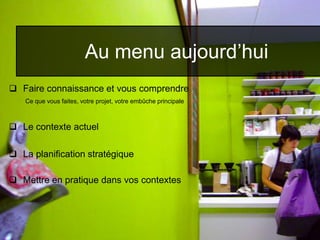  Faire connaissance et vous comprendre
Ce que vous faites, votre projet, votre embûche principale
 Le contexte actuel
 La planification stratégique
 Mettre en pratique dans vos contextes
Au menu aujourd’hui
 