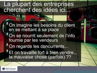 http://www.flickr.com/photos/midnight-digital/2825160379/sizes/o/
La plupart des entreprises
cherchent des idées ici...
On imagine les besoins du client
en se mettant à sa place
On se nourrit seulement de l’info
fournie par les vendeurs
On regarde les concurrents...
Et on travaille fort à bien vendre...
la mauvaise chose (parfois) ??
 