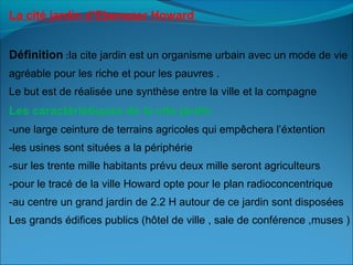 La cité jardin d’Ebenezer Howard
Définition :la cite jardin est un organisme urbain avec un mode de vie
agréable pour les riche et pour les pauvres .
Le but est de réalisée une synthèse entre la ville et la compagne
Les caractéristiques de la cite jardin
-une large ceinture de terrains agricoles qui empêchera l’éxtention
-les usines sont situées a la périphérie
-sur les trente mille habitants prévu deux mille seront agriculteurs
-pour le tracé de la ville Howard opte pour le plan radioconcentrique
-au centre un grand jardin de 2.2 H autour de ce jardin sont disposées
Les grands édifices publics (hôtel de ville , sale de conférence ,muses )
 