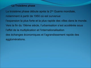 La troisième phase débute après la 2ème
Guerre mondiale,
notamment à partir de 1950 où est survenue
l’expansion la plus forte et la plus rapide des villes dans le monde.
Vers la fin du 19ème siècle, l’urbanisation s’est accélérée sous
l’effet de la multiplication et l’internationalisation
des échanges économiques et l’agrandissement rapide des
agglomérations.
La Troisième phase
 