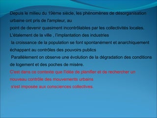 Depuis le milieu du 19ème siècle, les phénomènes de désorganisation
urbaine ont pris de l'ampleur, au
point de devenir quasiment incontrôlables par les collectivités locales.
L'étalement de la ville , l’implantation des industries
la croissance de la population se font spontanément et anarchiquement
échappant au contrôles des pouvoirs publics
Parallèlement on observe une évolution de la dégradation des conditions
de logement et des poches de misère.
C'est dans ce contexte que l'idée de planifier et de rechercher un
nouveau contrôle des mouvements urbains
s'est imposée aux consciences collectives.
 