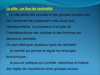 La ville : un lieu de centralité
La ville abrite des activités et des groupes humains qui
non seulement se juxtaposent mais aussi sont
interdépendants. Le processus à la base de
l’interdépendance des activités et des hommes est
dénommé centralité.
On peut distinguer plusieurs types de centralité :
 le marché qui permet et régule les échanges
économiques ;
 le pouvoir politique qui contrôle, redistribue et institue
des règles de coexistence entre groupes sociaux
 