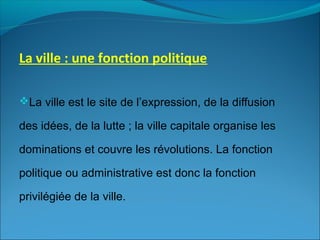 La ville : une fonction politique
La ville est le site de l’expression, de la diffusion
des idées, de la lutte ; la ville capitale organise les
dominations et couvre les révolutions. La fonction
politique ou administrative est donc la fonction
privilégiée de la ville.
 