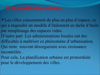 Les villes consomment de plus en plus d’espace, ce
qui a engendré un modèle d’étalement en tâche d’huile
par remplissage des espaces vides.
D’autre part Les administrations locales ont des
difficultés à maîtriser ce phénomène d’urbanisation.
Qui reste souvent désorganisée avec croissance
incontrôlée .
Pour cela, La planification urbaine est primordiale
pour le développement des villes .
II/ la planification urbaine
 