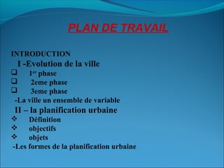 PLAN DE TRAVAIL
INTRODUCTION
I -Evolution de la ville
 1er
phase
 2eme phase
 3eme phase
-La ville un ensemble de variable
II – la planification urbaine
 Définition
 objectifs
 objets
-Les formes de la planification urbaine
 