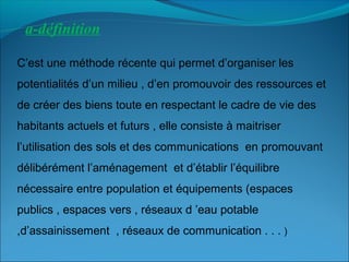 a-définition
C’est une méthode récente qui permet d’organiser les
potentialités d’un milieu , d’en promouvoir des ressources et
de créer des biens toute en respectant le cadre de vie des
habitants actuels et futurs , elle consiste à maitriser
l’utilisation des sols et des communications en promouvant
délibérément l’aménagement et d’établir l’équilibre
nécessaire entre population et équipements (espaces
publics , espaces vers , réseaux d ’eau potable
,d’assainissement , réseaux de communication . . . )
 