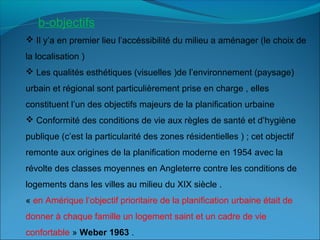  Il y’a en premier lieu l’accéssibilité du milieu a aménager (le choix de
la localisation )
 Les qualités esthétiques (visuelles )de l’environnement (paysage)
urbain et régional sont particulièrement prise en charge , elles
constituent l’un des objectifs majeurs de la planification urbaine
 Conformité des conditions de vie aux règles de santé et d’hygiène
publique (c’est la particularité des zones résidentielles ) ; cet objectif
remonte aux origines de la planification moderne en 1954 avec la
révolte des classes moyennes en Angleterre contre les conditions de
logements dans les villes au milieu du XIX siècle .
« en Amérique l’objectif prioritaire de la planification urbaine était de
donner à chaque famille un logement saint et un cadre de vie
confortable » Weber 1963 .
b-objectifs
 