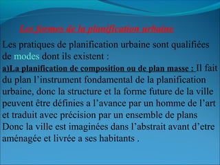 Les formes de la planification urbaine
Les pratiques de planification urbaine sont qualifiées
de modes dont ils existent :
a)La planification de composition ou de plan masse : Il fait
du plan l’instrument fondamental de la planification
urbaine, donc la structure et la forme future de la ville
peuvent être définies a l’avance par un homme de l’art
et traduit avec précision par un ensemble de plans
Donc la ville est imaginées dans l’abstrait avant d’etre
aménagée et livrée a ses habitants .
 