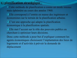 b) planification stratégique :
Cette méthode de planification a connu un mode intense
mais éphémère au cours des années 1960.
Elle correspond à l’entrée en masse des ingénieurs et
économistes sur le terrain de la planification urbaine.
C’est une approche qui adapte la planification
économique à la planification spatiale.
Elle met l’accent sur le rôle des pouvoirs publics en
cherchant à optimiser leurs décisions.
Donc cette méthode a pour but d’expliquer comment les
agents économiques choisissent l’implantation des lieux de
logements et d’activités à prévoir la demande de
déplacement
 