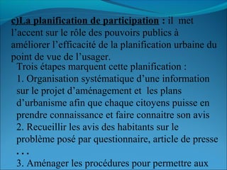 c)La planification de participation : il met
l’accent sur le rôle des pouvoirs publics à
améliorer l’efficacité de la planification urbaine du
point de vue de l’usager.
Trois étapes marquent cette planification :
1. Organisation systématique d’une information
sur le projet d’aménagement et les plans
d’urbanisme afin que chaque citoyens puisse en
prendre connaissance et faire connaitre son avis
2. Recueillir les avis des habitants sur le
problème posé par questionnaire, article de presse
. . .
3. Aménager les procédures pour permettre aux
 