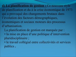 d) La planification de gestion : Ce nouveau style
de planification et du à la crise économique de 1973
qui a provoqué des changements brutaux dans
l’évolution des facteurs démographiques,
économiques et sociaux moteurs des processus
d’urbanisation.
La planification de gestion est marquée par :
• la mise en place d’une politique d’intervention
pluridisciplinaire ;
• le travail collégial entre collectivités et services
publics .
 