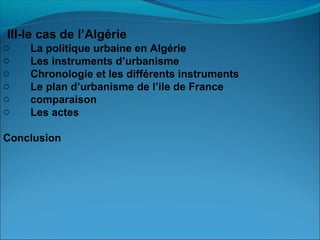 III-le cas de l’Algérie
o La politique urbaine en Algérie
o Les instruments d’urbanisme
o Chronologie et les différents instruments
o Le plan d’urbanisme de l’ile de France
o comparaison
o Les actes
Conclusion
 