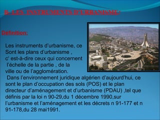B- LES INSTRUMENTS D’URBANISME:
Les instruments d’urbanisme, ce
Sont les plans d’urbanisme ,
c‘ est-à-dire ceux qui concernent
l’échelle de la partie , de la
ville ou de l’agglomération.
Dans l’environnement juridique algérien d’aujourd’hui, ce
sont le plan d’occupation des sols (POS) et le plan
directeur d’aménagement et d’urbanisme (PDAU) ,tel que
définis par la loi n 90-29,du 1 décembre 1990,sur
l’urbanisme et l’aménagement et les décrets n 91-177 et n
91-178,du 28 mai1991.
Définition:
 