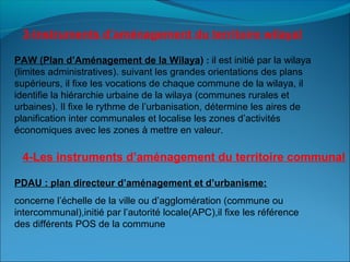 PAW (Plan d’Aménagement de la Wilaya) : il est initié par la wilaya
(limites administratives). suivant les grandes orientations des plans
supérieurs, il fixe les vocations de chaque commune de la wilaya, il
identifie la hiérarchie urbaine de la wilaya (communes rurales et
urbaines). Il fixe le rythme de l’urbanisation, détermine les aires de
planification inter communales et localise les zones d’activités
économiques avec les zones à mettre en valeur.
PDAU : plan directeur d’aménagement et d’urbanisme:
concerne l’échelle de la ville ou d’agglomération (commune ou
intercommunal),initié par l’autorité locale(APC),il fixe les référence
des différents POS de la commune
3-Instruments d’aménagement du territoire wilayal
4-Les instruments d’aménagement du territoire communal
 