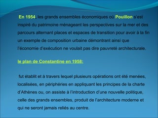 En 1954, les grands ensembles économiques où Pouillon s’est
inspiré du patrimoine ménageant les perspectives sur la mer et des
parcours alternant places et espaces de transition pour avoir à la fin
un exemple de composition urbaine démontrant ainsi que
l’économie d’exécution ne voulait pas dire pauvreté architecturale.
le plan de Constantine en 1958:
fut établit et à travers lequel plusieurs opérations ont été menées,
localisées, en périphéries en appliquant les principes de la charte
d’Athènes ou, on assiste à l’introduction d’une nouvelle politique,
celle des grands ensembles, produit de l’architecture moderne et
qui ne seront jamais reliés au centre.
 
