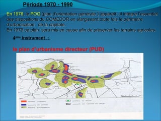 En 1976En 1976, le, le POGPOG (plan d’orientation générale ) apparaît , il intègre l’essentiel(plan d’orientation générale ) apparaît , il intègre l’essentiel
des dispositions du COMEDOR en élargissant toute fois le périmètredes dispositions du COMEDOR en élargissant toute fois le périmètre
d’urbanisation de la capitale.d’urbanisation de la capitale.
En 1979 ce plan sera mis en cause afin de préserver les terrains agricoles.En 1979 ce plan sera mis en cause afin de préserver les terrains agricoles.
Période 1970 - 1990
4ème
instrument :
le plan d’urbanisme directeur (PUD)
 