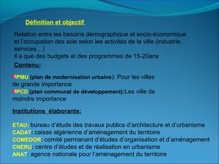 Relation entre les besoins démographique et socio-économique
et l’occupation des sols selon les activités de la ville (industrie,
services…)
Il a que des budgets et des programmes de 15-20ans
Définition et objectif
Contenu:
PMU (plan de modernisation urbaine): Pour les villes
de grande importance
PCD (plan communal de développement):Les ville de
moindre importance
Institutions élaborants:
ETAU: bureau d’étude des travaux publics d’architecture et d’urbanisme
CADAT: caisse algérienne d’aménagement du territoire
COMEDOR: comité permanant d’études d’organisation et d’aménagement
CNERU: centre d’études et de réalisation en urbanisme
ANAT: agence nationale pour l’aménagement du territoire
 