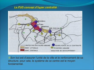Le PUD concept d’hyper centralitéLe PUD concept d’hyper centralité ::
Son but est d’assurer l’unité de la ville et le renforcement de saSon but est d’assurer l’unité de la ville et le renforcement de sa
structure, pour cela, le système de ce centre est le moyenstructure, pour cela, le système de ce centre est le moyen
fondamental.fondamental.
 