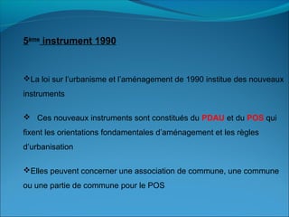 La loi sur l’urbanisme et l’aménagement de 1990 institue des nouveaux
instruments
 Ces nouveaux instruments sont constitués du PDAU et du POS qui
fixent les orientations fondamentales d’aménagement et les règles
d’urbanisation
Elles peuvent concerner une association de commune, une commune
ou une partie de commune pour le POS
5ème
instrument 1990
 