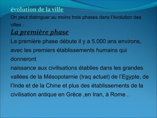 évolution de la ville
On peut distinguer au moins trois phases dans l’évolution des
villes :
La première phase
La première phase débute il y a 5.000 ans environs,
avec les premiers établissements humains qui
donneront
naissance aux civilisations établies dans les grandes
vallées de la Mésopotamie (Iraq actuel) de l’Egypte, de
l’Inde et de la Chine et plus des établissements de la
civilisation antique en Grèce ,en Iran, à Rome .
 