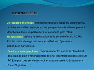 CONTENU DE PDAUCONTENU DE PDAU
Un rapport d’orientation: expose les grandes lignes du diagnostic du
territoire considéré, anticipe sur les perspectives de développement,
identifie les secteurs particuliers, et expose le parti retenu
Un règlement: précise la délimitation de la zone d’effet du PDAU,
fixe les droits d’usage des sols, et définit les règlements
génériques par secteur.
Des documents graphiques: comprenant entre autres le plan d’état
des lieux, le plan d’aménagement retenu, l’identification des secteurs
POS, le plan des servitudes (voirie, assainissement, équipements
d’intérêt général, …).
 