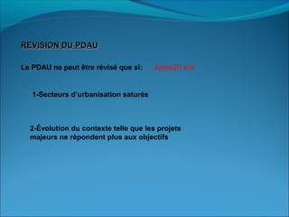 REVISION DU PDAUREVISION DU PDAU
Le PDAU ne peut être révisé que si: Après20 ans
1-Secteurs d’urbanisation saturés
2-Évolution du contexte telle que les projets
majeurs ne répondent plus aux objectifs
 